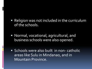  Religion was not included in the curriculum
  of the schools.

 Normal, vocational, agricultural, and
  business schools were also opened.

 Schools were also built in non- catholic
  areas like Sulu in Mindanao, and in
  Mountain Province.
 