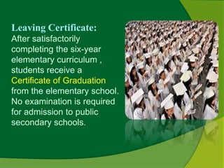 Leaving Certificate: 
After satisfactorily 
completing the six-year 
elementary curriculum , 
students receive a 
Certificate of Graduation 
from the elementary school. 
No examination is required 
for admission to public 
secondary schools. 
 