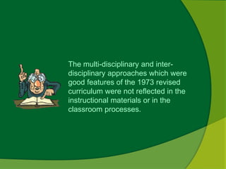 The multi-disciplinary and inter-disciplinary 
approaches which were 
good features of the 1973 revised 
curriculum were not reflected in the 
instructional materials or in the 
classroom processes. 
 