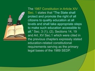 The 1987 Constitution in Article XIV 
Sec. 1 states that “The State shall 
protect and promote the right of all 
citizens to quality education at all 
levels and shall take appropriate steps 
to make such education accessible to 
all.” Sec. 3 (1), (2), Sections 14, 19 
and Art. XV Sec.1 which were cited in 
the previous chapters expressly stated 
education-related constitutional 
requirements serving as the primary 
legal bases of the 1989 SEDP. 
 