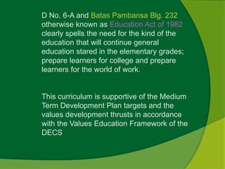 D No. 6-A and Batas Pambansa Blg. 232 
otherwise known as Education Act of 1982 
clearly spells the need for the kind of the 
education that will continue general 
education stared in the elementary grades; 
prepare learners for college and prepare 
learners for the world of work. 
This curriculum is supportive of the Medium 
Term Development Plan targets and the 
values development thrusts in accordance 
with the Values Education Framework of the 
DECS 
 