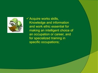  Acquire works skills, 
Knowledge and information 
and work ethic essential for 
making an intelligent choice of 
an occupation or career, and 
for specialized training in 
specific occupations; 
 
