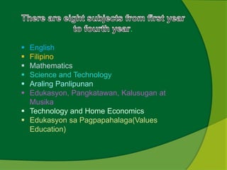 . 
 English 
 Filipino 
 Mathematics 
 Science and Technology 
 Araling Panlipunan 
 Edukasyon, Pangkatawan, Kalusugan at 
Musika 
 Technology and Home Economics 
 Edukasyon sa Pagpapahalaga(Values 
Education) 
 