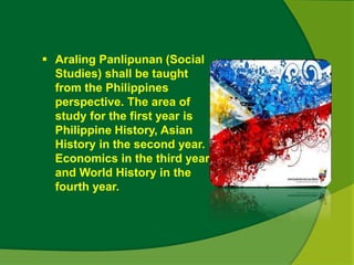  Araling Panlipunan (Social 
Studies) shall be taught 
from the Philippines 
perspective. The area of 
study for the first year is 
Philippine History, Asian 
History in the second year. 
Economics in the third year 
and World History in the 
fourth year. 
 