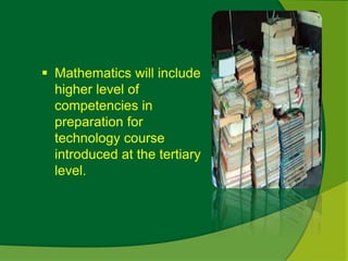  Mathematics will include 
higher level of 
competencies in 
preparation for 
technology course 
introduced at the tertiary 
level. 
 