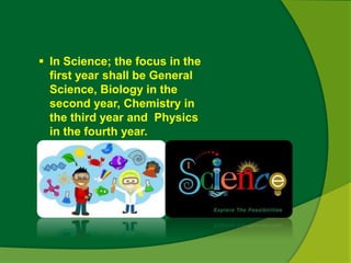  In Science; the focus in the 
first year shall be General 
Science, Biology in the 
second year, Chemistry in 
the third year and Physics 
in the fourth year. 
 