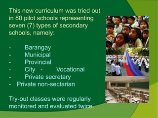 This new curriculum was tried out 
in 80 pilot schools representing 
seven (7) types of secondary 
schools, namely: 
- Barangay 
- Municipal 
- Provincial 
- City - Vocational 
- Private secretary 
- Private non-sectarian 
Try-out classes were regularly 
monitored and evaluated twice. 
 