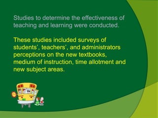 Studies to determine the effectiveness of 
teaching and learning were conducted. 
These studies included surveys of 
students’, teachers’, and administrators 
perceptions on the new textbooks, 
medium of instruction, time allotment and 
new subject areas. 
 