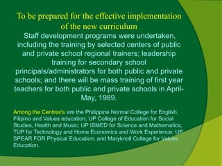 To be prepared for the effective implementation 
of the new curriculum 
Staff development programs were undertaken, 
including the training by selected centers of public 
and private school regional trainers; leadership 
training for secondary school 
principals/administrators for both public and private 
schools; and there will be mass training of first year 
teachers for both public and private schools in April- 
May, 1989. 
Among the Centrex's are the Philippine Normal College for English, 
Filipino and Values education; UP College of Education for Social 
Studies, Health and Music; UP ISMED for Science and Mathematics; 
TUP for Technology and Home Economics and Work Experience; UP 
SPEAR FOR Physical Education; and Maryknoll College for Values 
Education. 
 
