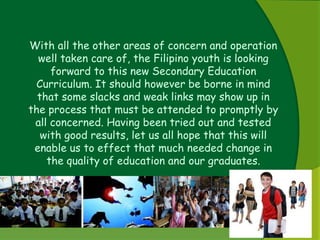 With all the other areas of concern and operation 
well taken care of, the Filipino youth is looking 
forward to this new Secondary Education 
Curriculum. It should however be borne in mind 
that some slacks and weak links may show up in 
the process that must be attended to promptly by 
all concerned. Having been tried out and tested 
with good results, let us all hope that this will 
enable us to effect that much needed change in 
the quality of education and our graduates. 
 