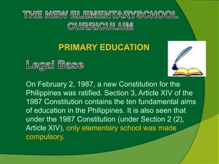 PRIMARY EDUCATION 
On February 2, 1987, a new Constitution for the 
Philippines was ratified. Section 3, Article XIV of the 
1987 Constitution contains the ten fundamental aims 
of education in the Philippines. It is also seen that 
under the 1987 Constitution (under Section 2 (2), 
Article XIV), only elementary school was made 
compulsory. 
 
