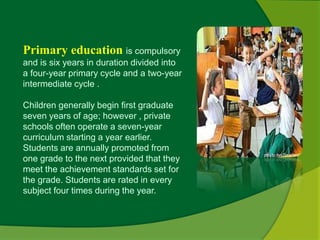 Primary education is compulsory 
and is six years in duration divided into 
a four-year primary cycle and a two-year 
intermediate cycle . 
Children generally begin first graduate 
seven years of age; however , private 
schools often operate a seven-year 
curriculum starting a year earlier. 
Students are annually promoted from 
one grade to the next provided that they 
meet the achievement standards set for 
the grade. Students are rated in every 
subject four times during the year. 
 