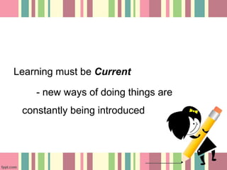Learning must be Current 
- new ways of doing things are 
constantly being introduced 
 