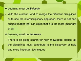  Learning must be Eclectic 
- With the current trend to merge the different disciplines 
or to use the interdisciplinary approach, there is not one 
subject matter that can claim that it is the most important 
of all 
 Learning must be Inclusive 
- There is on-going search for new knowledge, hence, all 
the disciplines must contribute to the discovery of new 
and more important techniques 
 
