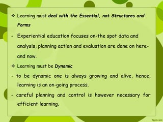  Learning must deal with the Essential, not Structures and 
Forms 
- Experiential education focuses on-the spot data and 
analysis, planning action and evaluation are done on here-and 
now. 
 Learning must be Dynamic 
- to be dynamic one is always growing and alive, hence, 
learning is an on-going process. 
- careful planning and control is however necessary for 
efficient learning. 
 