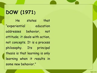 DOW (1971) 
He states that 
“experiential education 
addresses behavior, not 
attitude; it deals with action, 
not concepts. It is a process 
philosophy. Its principal 
thesis is that learning is only 
learning when it results in 
some new behavior.” 
 