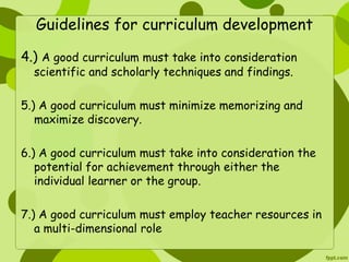 Guidelines for curriculum development 
4.) A good curriculum must take into consideration 
scientific and scholarly techniques and findings. 
5.) A good curriculum must minimize memorizing and 
maximize discovery. 
6.) A good curriculum must take into consideration the 
potential for achievement through either the 
individual learner or the group. 
7.) A good curriculum must employ teacher resources in 
a multi-dimensional role 
 