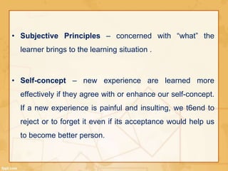 • Subjective Principles – concerned with “what” the 
learner brings to the learning situation . 
• Self-concept – new experience are learned more 
effectively if they agree with or enhance our self-concept. 
If a new experience is painful and insulting, we t6end to 
reject or to forget it even if its acceptance would help us 
to become better person. 
 