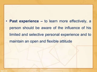 • Past experience – to learn more effectively, a 
person should be aware of the influence of his 
limited and selective personal experience and to 
maintain an open and flexible attitude 
 