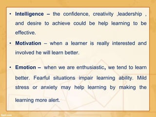 • Intelligence – the confidence, creativity ,leadership , 
and desire to achieve could be help learning to be 
effective. 
• Motivation – when a learner is really interested and 
involved he will learn better. 
• Emotion – when we are enthusiastic, we tend to learn 
better. Fearful situations impair learning ability. Mild 
stress or anxiety may help learning by making the 
learning more alert. 
 