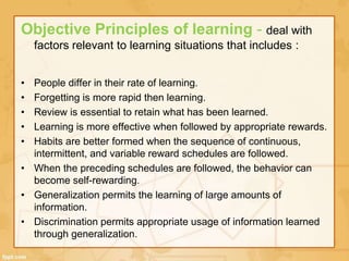 Objective Principles of learning - deal with 
factors relevant to learning situations that includes : 
• People differ in their rate of learning. 
• Forgetting is more rapid then learning. 
• Review is essential to retain what has been learned. 
• Learning is more effective when followed by appropriate rewards. 
• Habits are better formed when the sequence of continuous, 
intermittent, and variable reward schedules are followed. 
• When the preceding schedules are followed, the behavior can 
become self-rewarding. 
• Generalization permits the learning of large amounts of 
information. 
• Discrimination permits appropriate usage of information learned 
through generalization. 
 