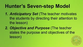 Hunter’s Seven-step Model
1. Anticipatory Set (The teacher motivates
the students by directing their attention to
the lesson)
2. Objective and Purpose (The teacher
states the purpose and objectives of the
lesson)
 