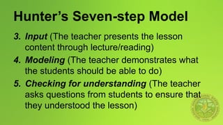 Hunter’s Seven-step Model
3. Input (The teacher presents the lesson
content through lecture/reading)
4. Modeling (The teacher demonstrates what
the students should be able to do)
5. Checking for understanding (The teacher
asks questions from students to ensure that
they understood the lesson)
 