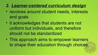 2. Learner-centered curriculum design
• revolves around student needs, interests
and goals
• it acknowledges that students are not
uniform but individuals, and therefore
should not be standardized
• This approach aims to empower learners
to shape their education through choices.
 