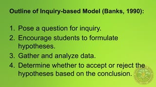 Outline of Inquiry-based Model (Banks, 1990):
1. Pose a question for inquiry.
2. Encourage students to formulate
hypotheses.
3. Gather and analyze data.
4. Determine whether to accept or reject the
hypotheses based on the conclusion.
 