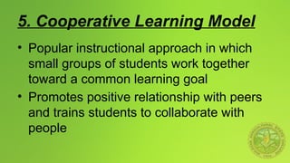 5. Cooperative Learning Model
• Popular instructional approach in which
small groups of students work together
toward a common learning goal
• Promotes positive relationship with peers
and trains students to collaborate with
people
 