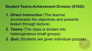 Student Teams-Achievement Division (STAD):
1. Direct instruction (The teacher
enumerates the objectives and presents
lesson through lecture)
2. Teams (The class is divided into
heterogeneous small groups)
3. Quiz (Students are given individual quizzes)
 