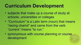 Curriculum Development
• subjects that make up a course of study at
schools, universities or colleges
• “Curriculum” is a Latin term (noun) that means
“racing chariot” and came from the verb
“currere” means “to run.”
• synonymous with course planning or course
development
 