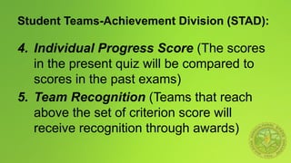 Student Teams-Achievement Division (STAD):
4. Individual Progress Score (The scores
in the present quiz will be compared to
scores in the past exams)
5. Team Recognition (Teams that reach
above the set of criterion score will
receive recognition through awards)
 