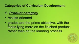 Categories of Curriculum Development:
1. Product category
• results-oriented
• grades are the prime objective, with the
focus lying more on the finished product
rather than on the learning process
 