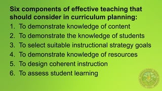 Six components of effective teaching that
should consider in curriculum planning:
1. To demonstrate knowledge of content
2. To demonstrate the knowledge of students
3. To select suitable instructional strategy goals
4. To demonstrate knowledge of resources
5. To design coherent instruction
6. To assess student learning
 
