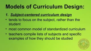 Models of Curriculum Design:
1. Subject-centered curriculum design
• tends to focus on the subject, rather than the
student
• most common model of standardized curriculum
• teachers compile lists of subjects and specific
examples of how they should be studied
 