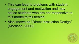 • This can lead to problems with student
engagement and motivation and may
cause students who are not responsive to
this model to fall behind.
• Also known as “Direct Instruction Design”
(Morrison, 2000)
 