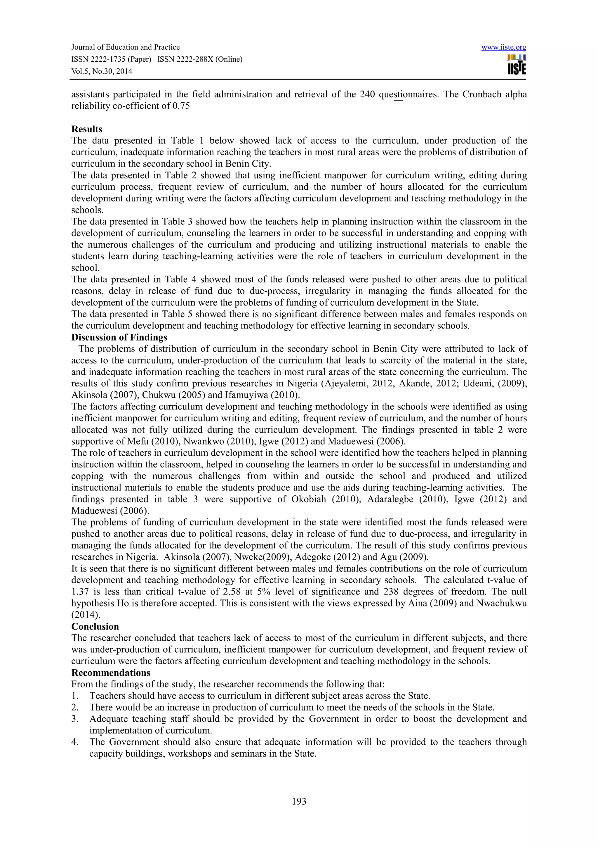 Journal of Education and Practice www.iiste.org
ISSN 2222-1735 (Paper) ISSN 2222-288X (Online)
Vol.5, No.30, 2014
193
assistants participated in the field administration and retrieval of the 240 questionnaires. The Cronbach alpha
reliability co-efficient of 0.75
Results
The data presented in Table 1 below showed lack of access to the curriculum, under production of the
curriculum, inadequate information reaching the teachers in most rural areas were the problems of distribution of
curriculum in the secondary school in Benin City.
The data presented in Table 2 showed that using inefficient manpower for curriculum writing, editing during
curriculum process, frequent review of curriculum, and the number of hours allocated for the curriculum
development during writing were the factors affecting curriculum development and teaching methodology in the
schools.
The data presented in Table 3 showed how the teachers help in planning instruction within the classroom in the
development of curriculum, counseling the learners in order to be successful in understanding and copping with
the numerous challenges of the curriculum and producing and utilizing instructional materials to enable the
students learn during teaching-learning activities were the role of teachers in curriculum development in the
school.
The data presented in Table 4 showed most of the funds released were pushed to other areas due to political
reasons, delay in release of fund due to due-process, irregularity in managing the funds allocated for the
development of the curriculum were the problems of funding of curriculum development in the State.
The data presented in Table 5 showed there is no significant difference between males and females responds on
the curriculum development and teaching methodology for effective learning in secondary schools.
Discussion of Findings
The problems of distribution of curriculum in the secondary school in Benin City were attributed to lack of
access to the curriculum, under-production of the curriculum that leads to scarcity of the material in the state,
and inadequate information reaching the teachers in most rural areas of the state concerning the curriculum. The
results of this study confirm previous researches in Nigeria (Ajeyalemi, 2012, Akande, 2012; Udeani, (2009),
Akinsola (2007), Chukwu (2005) and Ifamuyiwa (2010).
The factors affecting curriculum development and teaching methodology in the schools were identified as using
inefficient manpower for curriculum writing and editing, frequent review of curriculum, and the number of hours
allocated was not fully utilized during the curriculum development. The findings presented in table 2 were
supportive of Mefu (2010), Nwankwo (2010), Igwe (2012) and Maduewesi (2006).
The role of teachers in curriculum development in the school were identified how the teachers helped in planning
instruction within the classroom, helped in counseling the learners in order to be successful in understanding and
copping with the numerous challenges from within and outside the school and produced and utilized
instructional materials to enable the students produce and use the aids during teaching-learning activities. The
findings presented in table 3 were supportive of Okobiah (2010), Adaralegbe (2010), Igwe (2012) and
Maduewesi (2006).
The problems of funding of curriculum development in the state were identified most the funds released were
pushed to another areas due to political reasons, delay in release of fund due to due-process, and irregularity in
managing the funds allocated for the development of the curriculum. The result of this study confirms previous
researches in Nigeria. Akinsola (2007), Nweke(2009), Adegoke (2012) and Agu (2009).
It is seen that there is no significant different between males and females contributions on the role of curriculum
development and teaching methodology for effective learning in secondary schools. The calculated t-value of
1.37 is less than critical t-value of 2.58 at 5% level of significance and 238 degrees of freedom. The null
hypothesis Ho is therefore accepted. This is consistent with the views expressed by Aina (2009) and Nwachukwu
(2014).
Conclusion
The researcher concluded that teachers lack of access to most of the curriculum in different subjects, and there
was under-production of curriculum, inefficient manpower for curriculum development, and frequent review of
curriculum were the factors affecting curriculum development and teaching methodology in the schools.
Recommendations
From the findings of the study, the researcher recommends the following that:
1. Teachers should have access to curriculum in different subject areas across the State.
2. There would be an increase in production of curriculum to meet the needs of the schools in the State.
3. Adequate teaching staff should be provided by the Government in order to boost the development and
implementation of curriculum.
4. The Government should also ensure that adequate information will be provided to the teachers through
capacity buildings, workshops and seminars in the State.
 
