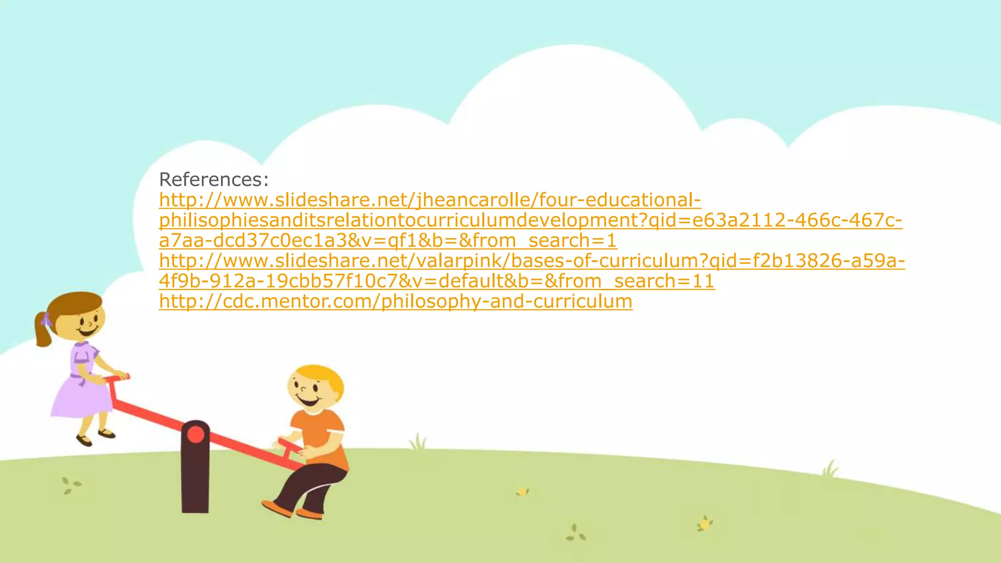 References:
http://www.slideshare.net/jheancarolle/four-educational-
philisophiesanditsrelationtocurriculumdevelopment?qid=e63a2112-466c-467c-
a7aa-dcd37c0ec1a3&v=qf1&b=&from_search=1
http://www.slideshare.net/valarpink/bases-of-curriculum?qid=f2b13826-a59a-
4f9b-912a-19cbb57f10c7&v=default&b=&from_search=11
http://cdc.mentor.com/philosophy-and-curriculum
 