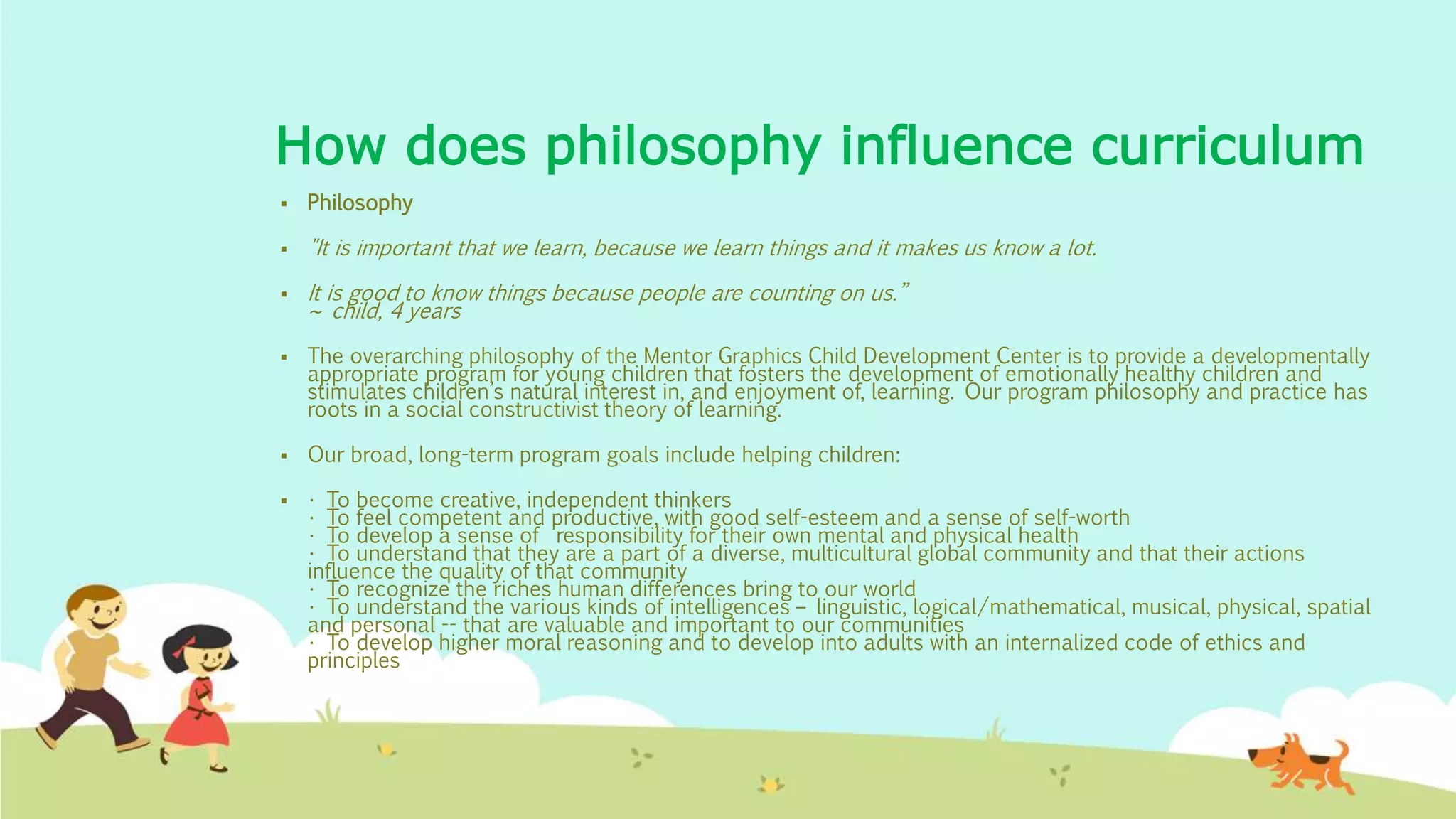 How does philosophy influence curriculum
 Philosophy
 "It is important that we learn, because we learn things and it makes us know a lot.
 It is good to know things because people are counting on us.”
~ child, 4 years
 The overarching philosophy of the Mentor Graphics Child Development Center is to provide a developmentally
appropriate program for young children that fosters the development of emotionally healthy children and
stimulates children’s natural interest in, and enjoyment of, learning. Our program philosophy and practice has
roots in a social constructivist theory of learning.
 Our broad, long-term program goals include helping children:
 • To become creative, independent thinkers
• To feel competent and productive, with good self-esteem and a sense of self-worth
• To develop a sense of responsibility for their own mental and physical health
• To understand that they are a part of a diverse, multicultural global community and that their actions
influence the quality of that community
• To recognize the riches human differences bring to our world
• To understand the various kinds of intelligences – linguistic, logical/mathematical, musical, physical, spatial
and personal -- that are valuable and important to our communities
• To develop higher moral reasoning and to develop into adults with an internalized code of ethics and
principles
 