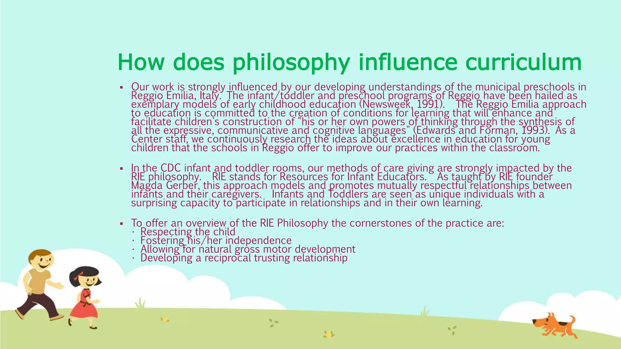 How does philosophy influence curriculum
 Our work is strongly influenced by our developing understandings of the municipal preschools in
Reggio Emilia, Italy. The infant/toddler and preschool programs of Reggio have been hailed as
exemplary models of early childhood education (Newsweek, 1991). The Reggio Emilia approach
to education is committed to the creation of conditions for learning that will enhance and
facilitate children's construction of "his or her own powers of thinking through the synthesis of
all the expressive, communicative and cognitive languages" (Edwards and Forman, 1993). As a
Center staff, we continuously research the ideas about excellence in education for young
children that the schools in Reggio offer to improve our practices within the classroom.
 In the CDC infant and toddler rooms, our methods of care giving are strongly impacted by the
RIE philosophy. RIE stands for Resources for Infant Educators. As taught by RIE founder
Magda Gerber, this approach models and promotes mutually respectful relationships between
infants and their caregivers. Infants and Toddlers are seen as unique individuals with a
surprising capacity to participate in relationships and in their own learning.
 To offer an overview of the RIE Philosophy the cornerstones of the practice are:
• Respecting the child
• Fostering his/her independence
• Allowing for natural gross motor development
• Developing a reciprocal trusting relationship
 