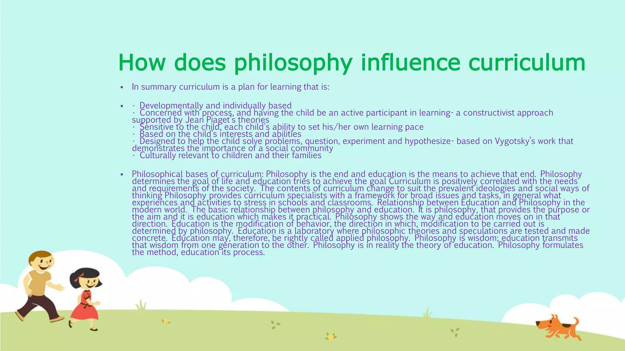 How does philosophy influence curriculum
 In summary curriculum is a plan for learning that is:
 • Developmentally and individually based
• Concerned with process, and having the child be an active participant in learning- a constructivist approach
supported by Jean Piaget’s theories
• Sensitive to the child, each child's ability to set his/her own learning pace
• Based on the child’s interests and abilities
• Designed to help the child solve problems, question, experiment and hypothesize- based on Vygotsky’s work that
demonstrates the importance of a social community
• Culturally relevant to children and their families
 Philosophical bases of curriculum: Philosophy is the end and education is the means to achieve that end. Philosophy
determines the goal of life and education tries to achieve the goal Curriculum is positively correlated with the needs
and requirements of the society. The contents of curriculum change to suit the prevalent ideologies and social ways of
thinking Philosophy provides curriculum specialists with a framework for broad issues and tasks, in general what
experiences and activities to stress in schools and classrooms. Relationship between Education and Philosophy in the
modern world. The basic relationship between philosophy and education. It is philosophy, that provides the purpose or
the aim and it is education which makes it practical. Philosophy shows the way and education moves on in that
direction. Education is the modification of behavior, the direction in which, modification to be carried out is
determined by philosophy. Education is a laboratory where philosophic theories and speculations are tested and made
concrete. Education may, therefore, be rightly called applied philosophy. Philosophy is wisdom; education transmits
that wisdom from one generation to the other. Philosophy is in reality the theory of education. Philosophy formulates
the method, education its process.
 