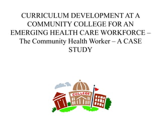 CURRICULUM DEVELOPMENT AT A
COMMUNITY COLLEGE FOR AN
EMERGING HEALTH CARE WORKFORCE –
The Community Health Worker – A CASE
STUDY
 