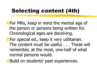 Selecting content (4th)
For MRs, keep in mind the mental age of
the person or persons being written for.
Chronological ages are deceiving.
For special ed., keep it very utilitarian.
The content must be useful . . . These will
remember, at the most, one-half of what
normal persons would.
Build on students’ past experiences.
 