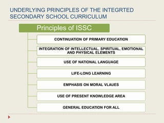 UNDERLYING PRINCIPLES OF THE INTEGRTED
SECONDARY SCHOOL CURRICULUM
Principles of ISSC
CONTINUATION OF PRIMARY EDUCATION
INTEGRATION OF INTELLECTUAL, SPIRITUAL, EMOTIONAL
AND PHYSICAL ELEMENTS
USE OF NATIONAL LANGUAGE
LIFE-LONG LEARNING
EMPHASIS ON MORAL VLAUES
USE OF PRESENT KNOWLEDGE AREA
GENERAL EDUCATION FOR ALL
 