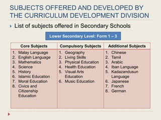 SUBJECTS OFFERED AND DEVELOPED BY
THE CURRICULUM DEVELOPMENT DIVISION
 List of subjects offered in Secondary Schools
Level 1: Year
Core Subjects Compulsory Subjects Additional Subjects
1. Malay Language
2. English Language
3. Mathematics
4. Science
5. History
6. Islamic Education
7. Moral Education
8. Civics and
Citizenship
Education
1. Geography
2. Living Skills
3. Physical Education
4. Health Education
5. Visual Arts
Education
6. Music Education
1. Chinese
2. Tamil
3. Arabic
4. Iban Language
5. Kadazandusun
Language
6. Japanese
7. French
8. German
Lower Secondary Level: Form 1 – 3
 