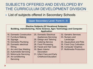 SUBJECTS OFFERED AND DEVELOPED BY
THE CURRICULUM DEVELOPMENT DIVISION
 List of subjects offered in Secondary Schools
Level 1: Year
Elective Subjects (22 Vocational Subjects)
Building, manufacturing, Home Science, Agro Technology and Computer
Application
16. Domestic Construction
17. Furniture Making
18. Signage
19. Domestic Plumbing
20. Domestic electrical
Wiring
21. Arc and Gas Welding
22. Automobile Servicing
23. Motorcycle Servicing
24. Air-conditioning
Servicing
25. Domestic Electrical
Appliances Servicing
26. Design and Tailoring
27. Catering Service
28. Food Processing
29. Facial and Hair Care
30. Basic Interior
Decoration
31. Infant Care and Early
Childhood Education
32. Geriatric Services
33. Nursery and
Landscape
34. Aquaculture and Pets
35. Food Crop Cultivation
36. Computer Graphics
37. Multimedia Production
Upper Secondary Level: Form 4 – 5
 