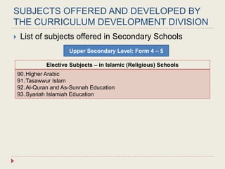 SUBJECTS OFFERED AND DEVELOPED BY
THE CURRICULUM DEVELOPMENT DIVISION
 List of subjects offered in Secondary Schools
Upper Secondary Level: Form 4 – 5
Elective Subjects – in Islamic (Religious) Schools
90.Higher Arabic
91.Tasawwur Islam
92.Al-Quran and As-Sunnah Education
93.Syariah Islamiah Education
 