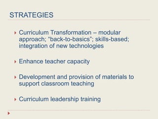 STRATEGIES
 Curriculum Transformation – modular
approach; “back-to-basics”; skills-based;
integration of new technologies
 Enhance teacher capacity
 Development and provision of materials to
support classroom teaching
 Curriculum leadership training
 
