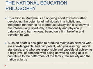 THE NATIONAL EDUCATION
PHILOSOPHY
 Education in Malaysia is an ongoing effort towards further
developing the potential of individuals in a holistic and
integrated manner so as to produce Malaysian citizens who
are intellectually, spiritually, emotionally and physically
balanced and harmonious, based on a firm belief in and
devotion to God.
 Such an effort is designed to produce Malaysian citizens who
are knowledgeable and competent, who possess high moral
standards, and who are responsible and capable of achieving
a high level of personal well-being as well as being able to
contribute to the betterment of the family, the society and the
nation at large
 